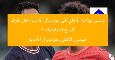 ميسى يواجه الأهلي في مونديال الأندية.. أبرز مواجهات مع المنتخب المصري