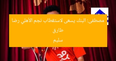 طارق مصطفى: البنك يسعى لضم لاعب الأهلي رضا سليم