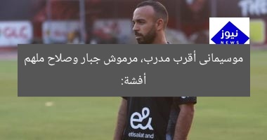 أفشة: موسيمانى أقرب مدرب، مرموش جبار، وصلاح ملهم