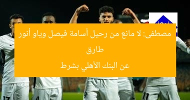 طارق مصطفى: لا عائق لرحيل أسامة فيصل وياو أنور من البنك الأهلي
