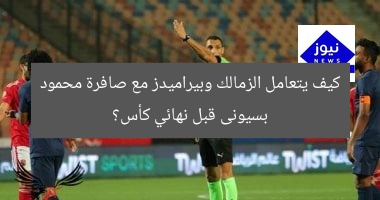كيف يتعامل الزمالك وبيراميدز مع صافرة محمود بسيونى قبل نهائي كأس؟