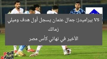 زمالك vs بيراميدز: جمال عثمان يسجل أول هدف وميلي الأخير في نهائي كأس مصر