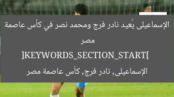 [الإسماعيلى يُعيد فرج ونصر في مواجهة سيراميكا بكأس عاصمة مصر]