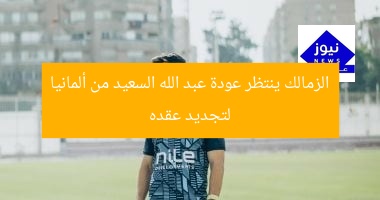 الزمالك ينتظر عودة عبد الله السعيد من ألمانيا لتجديد عقده