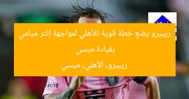 ريبيرو يضع خطة قوية للأهلي لمواجهة إنتر ميامي بقيادة ميسي  
ريبيرو, الأهلي, ميسي
