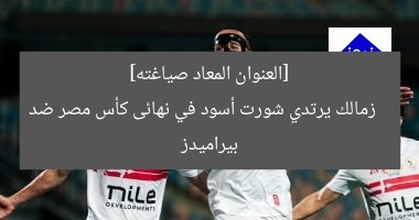 [العنوان المعاد صياغته]  
زمالك يرتدي شورت أسود في نهائى كأس مصر ضد بيراميدز