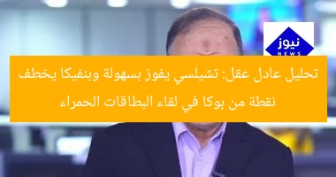 عادل عقل: تشليسى يفوز بسهولة.. وبنفيكا يخطف نقطة من بوكا بفضل البطاقات الحمراء