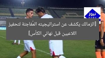 [الزمالك يكشف عن استراتيجيته المُفاجئة لتحفيز اللاعبين قبل نهائي الكأس]