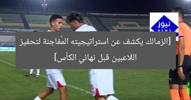 [الزمالك يكشف عن استراتيجيته المُفاجئة لتحفيز اللاعبين قبل نهائي الكأس]
