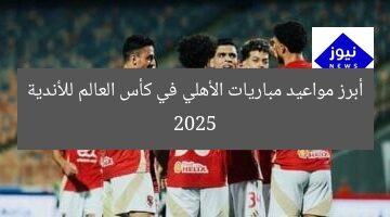 أبرز مواعيد مباريات الأهلي في كأس العالم للأندية 2025