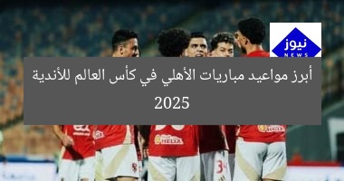 أبرز مواعيد مباريات الأهلي في كأس العالم للأندية 2025