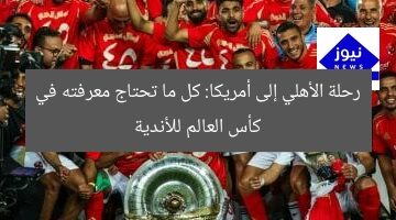 رحلة الأهلي إلى أمريكا: كل ما تعرفه عن كأس العالم للأندية