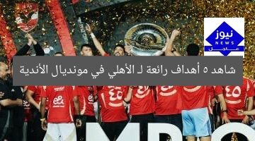 شاهد 5 أهداف رائعة لـ الأهلي في مونديال الأندية