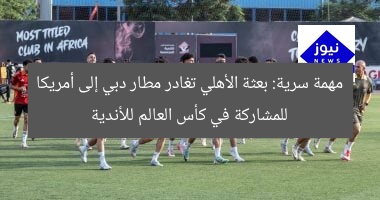مهمة سرية: بعثة الأهلي تغادر مطار دبي إلى أمريكا للمشاركة في كأس العالم للأندية