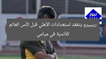 ريبييرو يتفقد استعدادات الأهلي قبل كأس العالم للأندية في ميامي