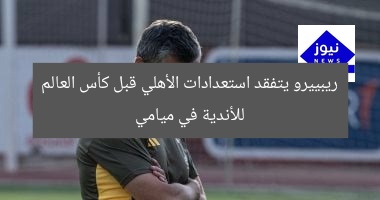 ريبييرو يتفقد استعدادات الأهلي قبل كأس العالم للأندية في ميامي