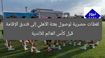 أولى اللحظات: وصول بعثة الأهلي إلى فندق للمشاركة في كأس العالم للأندية