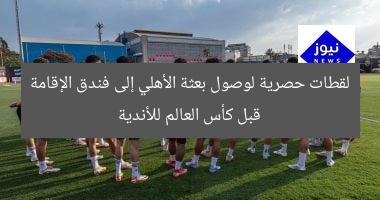 أولى اللحظات: وصول بعثة الأهلي إلى فندق للمشاركة في كأس العالم للأندية