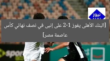 [البنك الأهلى يفوز 2-1 على إنبى في نصف نهائي كأس عاصمة مصر]