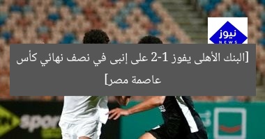 [البنك الأهلى يفوز 2-1 على إنبى في نصف نهائي كأس عاصمة مصر]