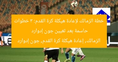 خطة الزمالك لإعادة هيكلة كرة القدم: 3 خطوات حاسمة بعد تعيين جون إدوارد  
الزمالك, إعادة هيكلة كرة القدم, جون إدوارد