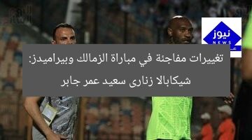 تغييرات مفاجئة في مباراة الزمالك وبيراميدز: شيكابالا زنارى سعيد عمر جابر