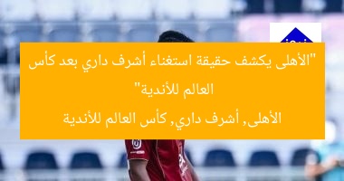 “الأهلى يكشف حقيقة استغناء أشرف داري بعد كأس العالم للأندية”  
الأهلى, أشرف داري, كأس العالم للأندية