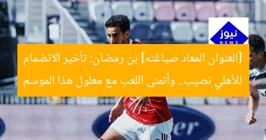 [العنوان المعاد صياغته] بن رمضان: تأخير الانضمام للأهلي نصيب.. وأتمنى اللعب مع معلول هذا الموسم