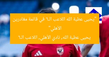 “يحيى عطية الله اللاعب الـ6 في قائمة مغادرين الأهلي”  
يحيى عطية الله, نادي الأهلي, اللاعب الـ6