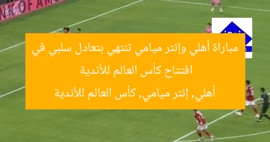 مباراة أهلي وإنتر ميامي تنتهي بتعادل سلبي في افتتاح كأس العالم للأندية  
أهلي, إنتر ميامي, كأس العالم للأندية