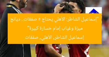 “إسماعيل الشاطر: الأهلي يحتاج 5 صفقات.. ديانج ميزة وغياب إمام خسارة كبيرة”  
إسماعيل الشاطر, الأهلي, صفقات