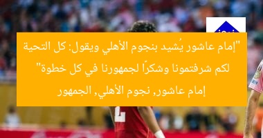 “إمام عاشور يُشيد بنجوم الأهلي ويقول: كل التحية لكم شرفتمونا وشكرًا لجمهورنا في كل خطوة”  
إمام عاشور, نجوم الأهلي, الجمهور