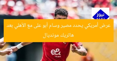 عرض أمريكي يحدد مصير وسام أبو على مع الأهلي بعد هاتريك مونديال