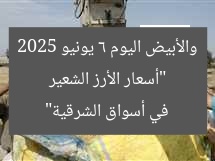 “أسعار الأرز الشعير والأبيض اليوم 6 يونيو 2025 في أسواق الشرقية”