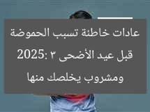 قبل عيد الأضحى 2025: 3 عادات خاطئة تسبب الحموضة ومشروب يخلصك منها