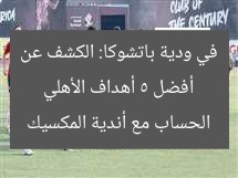 أفضل 5 أهداف الأهلي في ودية باتشوكا: الكشف عن الحساب مع أندية المكسيك
