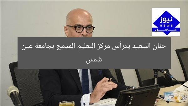 حنان السعيد يترأس مركز التعليم المدمج بجامعة عين شمس