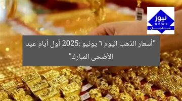 “أسعار الذهب اليوم 6 يونيو 2025: أول أيام عيد الأضحى المبارك”
