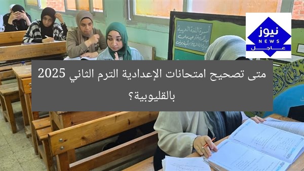 متى تصحيح امتحانات الإعدادية الترم الثاني 2025 بالقليوبية؟
