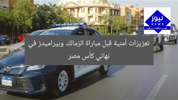تعزيزات أمنية قبل مباراة الزمالك وبيراميدز في نهائي كأس مصر