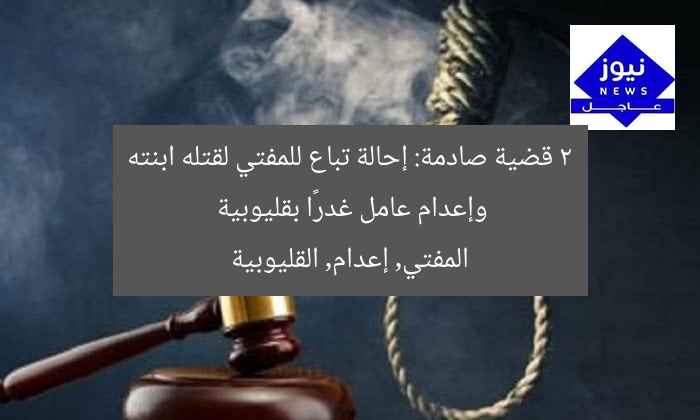 2 قضية صادمة: إحالة تباع للمفتي لقتله ابنته وإعدام عامل غدرًا بقليوبية
المفتي, إعدام, القليوبية