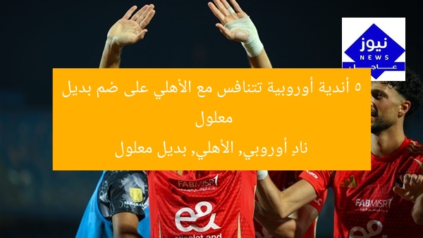 5 أندية أوروبية تتنافس مع الأهلي على ضم بديل معلول  
نادٍ أوروبي, الأهلي, بديل معلول