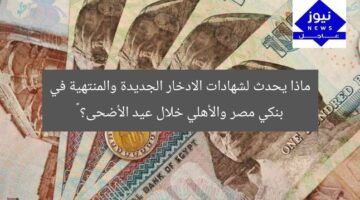 ماذا يحدث لشهادات الادخار الجديدة والمنتهية في بنكي مصر والأهلي خلال عيد الأضحى؟ 🎉