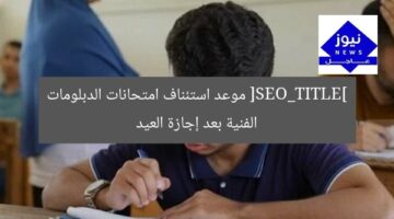 [SEO_TITLE] موعد استئناف امتحانات الدبلومات الفنية بعد إجازة العيد