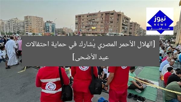 [الهلال الأحمر المصري يُشارك في حماية احتفالات عيد الأضحى]
