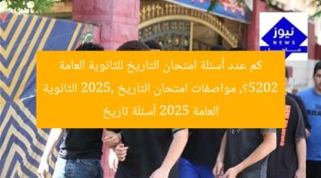 كم عدد أسئلة امتحان التاريخ للثانوية العامة 2025؟, مواصفات امتحان التاريخ 2025, الثانوية العامة 2025 أسئلة تاريخ