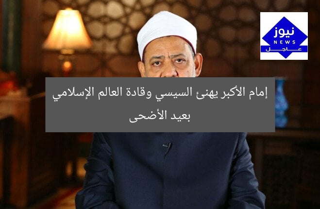 إمام الأكبر يهنئ السيسي وقادة العالم الإسلامي بعيد الأضحى
