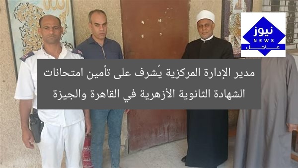 مدير الإدارة المركزية يُشرف على تأمين امتحانات الشهادة الثانوية الأزهرية في القاهرة والجيزة
