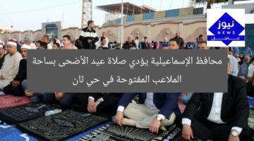 محافظ الإسماعيلية يؤدي صلاة عيد الأضحى بساحة الملاعب المفتوحة في حي ثان