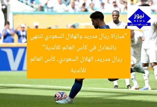 “مباراة ريال مدريد والهلال السعودي تنتهي بالتعادل في كأس العالم للأندية”  
ريال مدريد, الهلال السعودي, كأس العالم للأندية